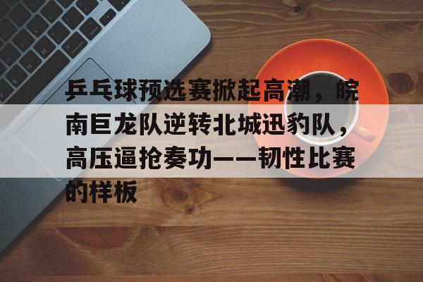 爱游戏APP-乒乓球预选赛掀起高潮，皖南巨龙队逆转北城迅豹队，高压逼抢奏功——韧性比赛的样板的简单介绍